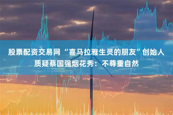 股票配资交易网 “喜马拉雅生灵的朋友”创始人质疑蔡国强烟花秀：不尊重自然