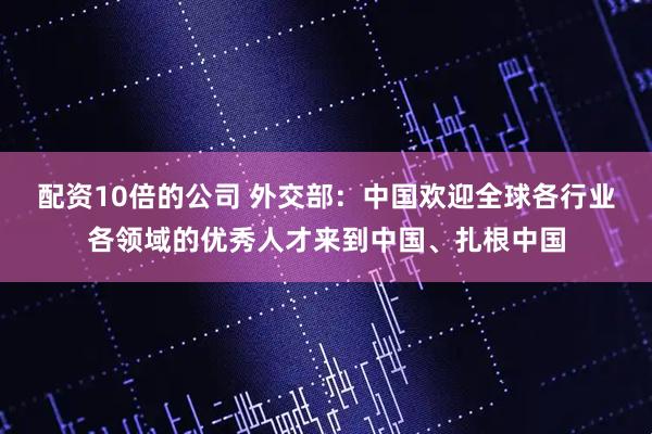配资10倍的公司 外交部：中国欢迎全球各行业各领域的优秀人才来到中国、扎根中国