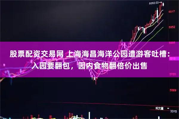 股票配资交易网 上海海昌海洋公园遭游客吐槽：入园要翻包，园内食物翻倍价出售