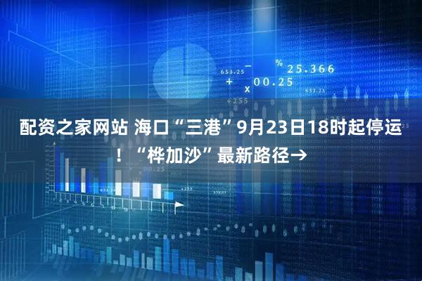 配资之家网站 海口“三港”9月23日18时起停运！“桦加沙”最新路径→