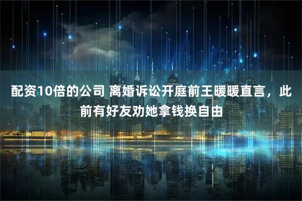 配资10倍的公司 离婚诉讼开庭前王暖暖直言，此前有好友劝她拿钱换自由