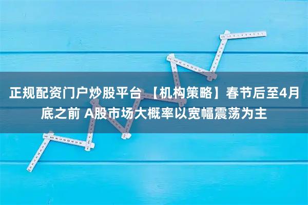 正规配资门户炒股平台 【机构策略】春节后至4月底之前 A股市场大概率以宽幅震荡为主