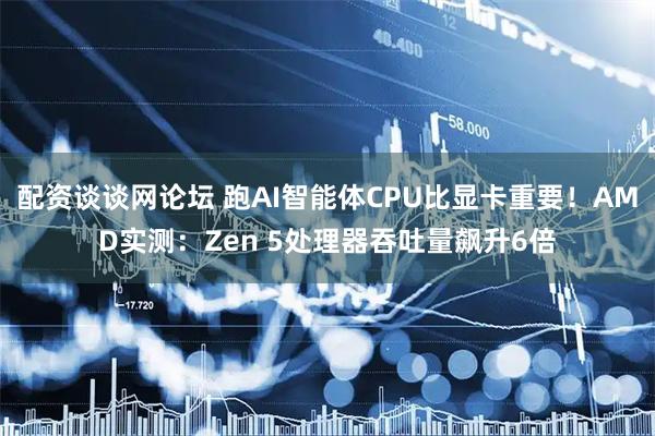 配资谈谈网论坛 跑AI智能体CPU比显卡重要！AMD实测：Zen 5处理器吞吐量飙升6倍