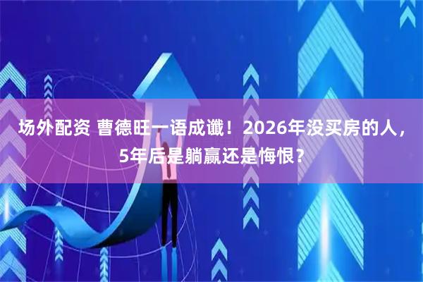 场外配资 曹德旺一语成谶！2026年没买房的人，5年后是躺赢还是悔恨？