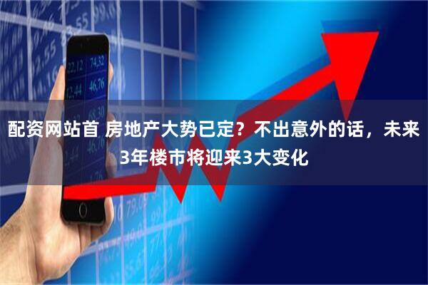 配资网站首 房地产大势已定？不出意外的话，未来3年楼市将迎来3大变化