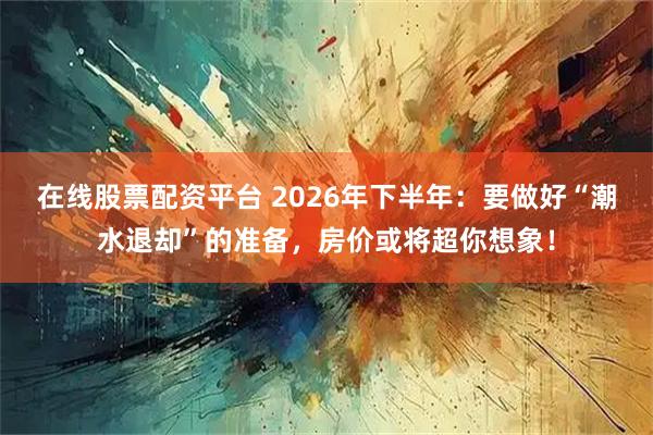 在线股票配资平台 2026年下半年：要做好“潮水退却”的准备，房价或将超你想象！