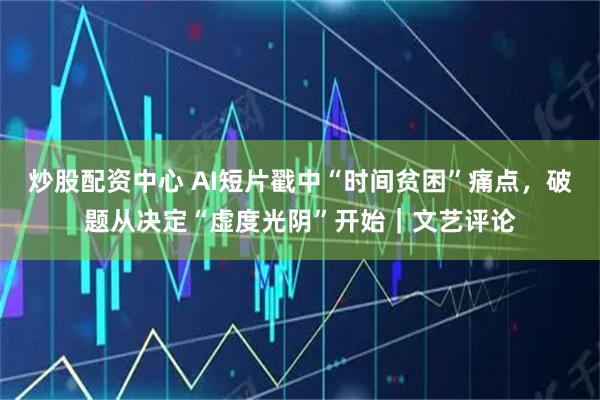 炒股配资中心 AI短片戳中“时间贫困”痛点，破题从决定“虚度光阴”开始｜文艺评论