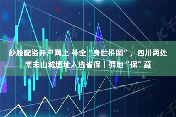 炒股配资开户网上 补全“身世拼图”，四川两处南宋山城遗址入选省保丨蜀地“保”藏