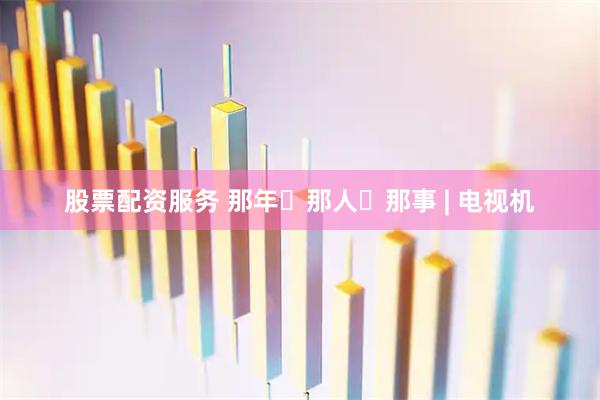 股票配资服务 那年・那人・那事 | 电视机